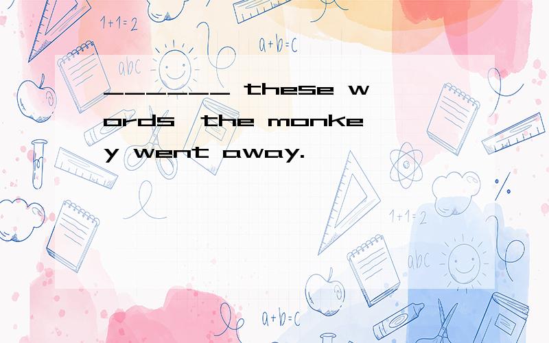 ______ these words,the monkey went away.