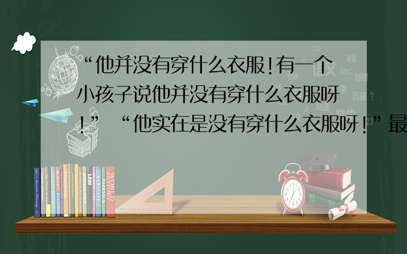 “他并没有穿什么衣服!有一个小孩子说他并没有穿什么衣服呀!” “他实在是没有穿什么衣服呀!”最后所有的老百姓都说.皇帝有