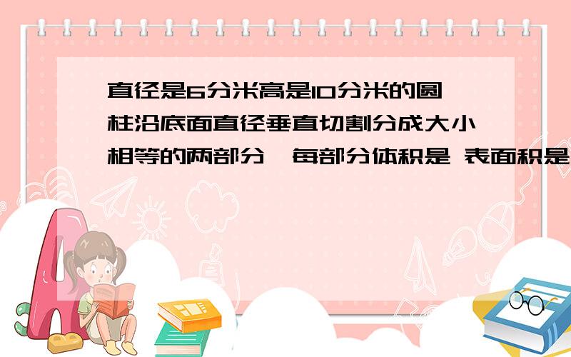 直径是6分米高是10分米的圆柱沿底面直径垂直切割分成大小相等的两部分,每部分体积是 表面积是、