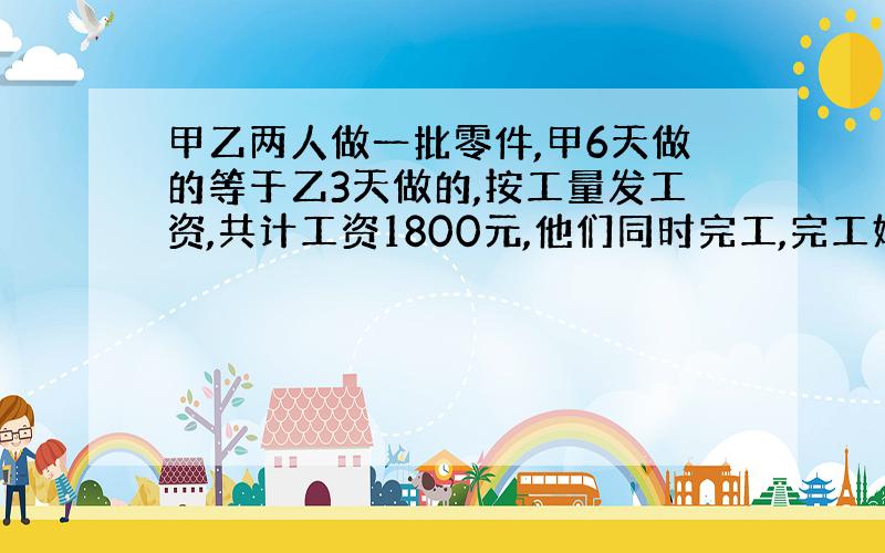 甲乙两人做一批零件,甲6天做的等于乙3天做的,按工量发工资,共计工资1800元,他们同时完工,完工好乙应