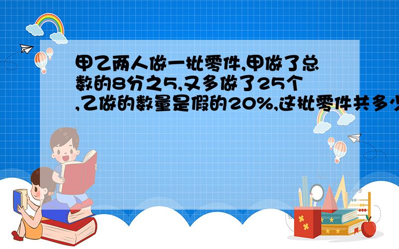 甲乙两人做一批零件,甲做了总数的8分之5,又多做了25个,乙做的数量是假的20%,这批零件共多少个?