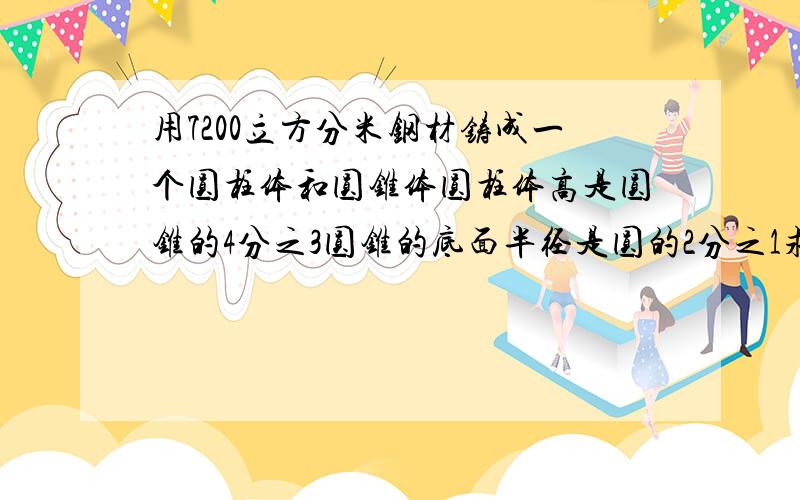 用7200立方分米钢材铸成一个圆柱体和圆锥体圆柱体高是圆锥的4分之3圆锥的底面半径是圆的2分之1求圆柱体积