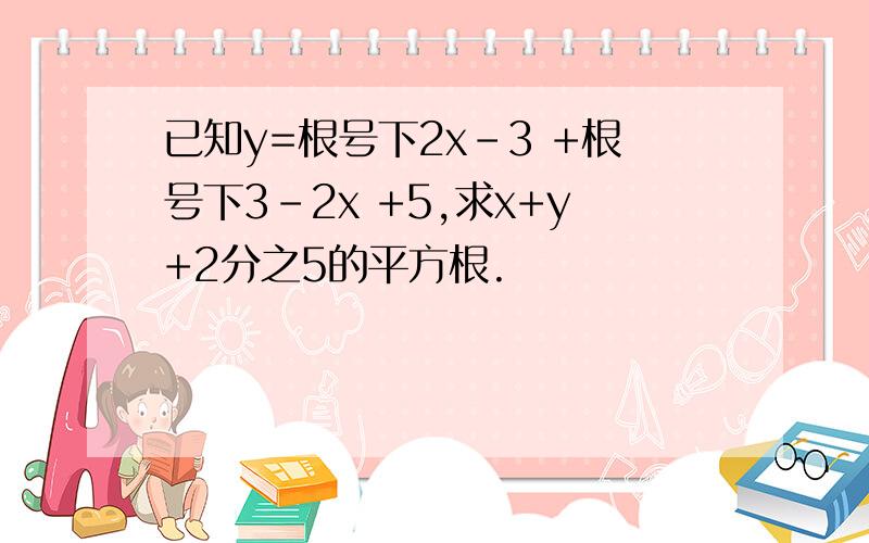 已知y=根号下2x-3 +根号下3-2x +5,求x+y+2分之5的平方根.