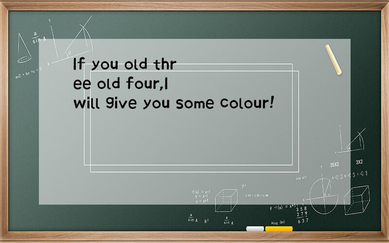 If you old three old four,I will give you some colour!