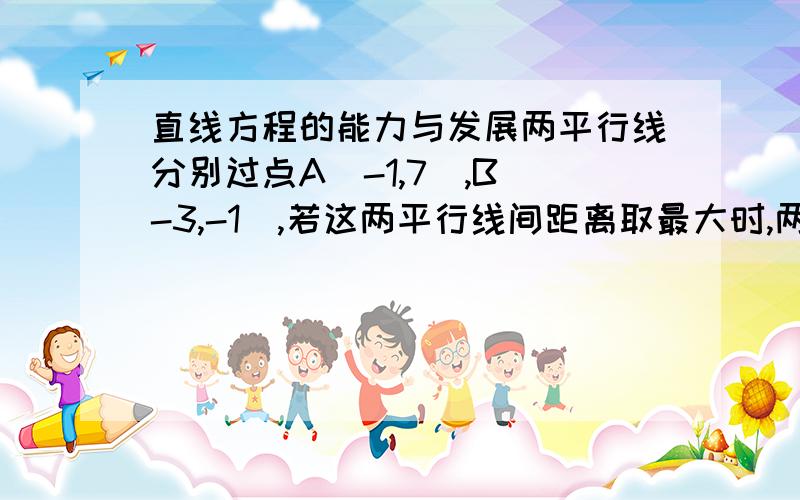 直线方程的能力与发展两平行线分别过点A（-1,7）,B（-3,-1）,若这两平行线间距离取最大时,两直线的方程分别是需详