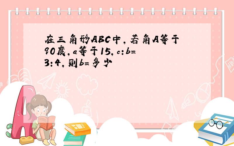 在三角形ABC中,若角A等于90度,a等于15,c:b＝3:4,则b＝多少