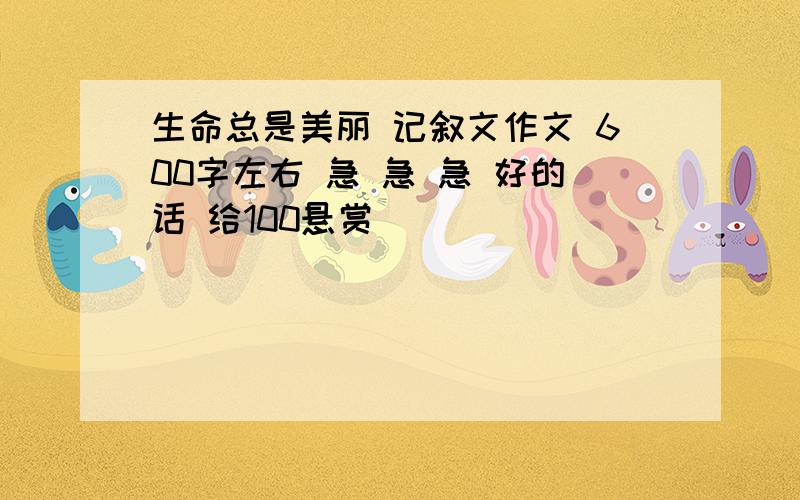 生命总是美丽 记叙文作文 600字左右 急 急 急 好的话 给100悬赏