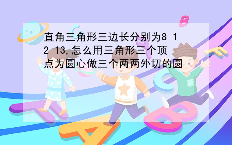 直角三角形三边长分别为8 12 13,怎么用三角形三个顶点为圆心做三个两两外切的圆