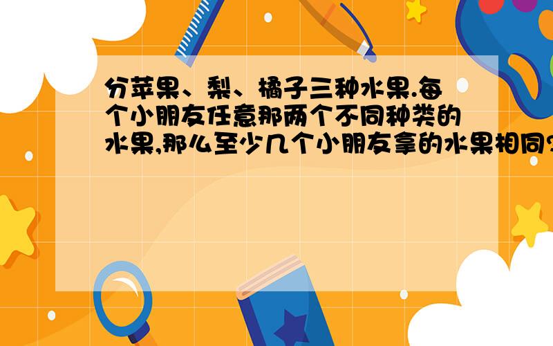 分苹果、梨、橘子三种水果.每个小朋友任意那两个不同种类的水果,那么至少几个小朋友拿的水果相同?