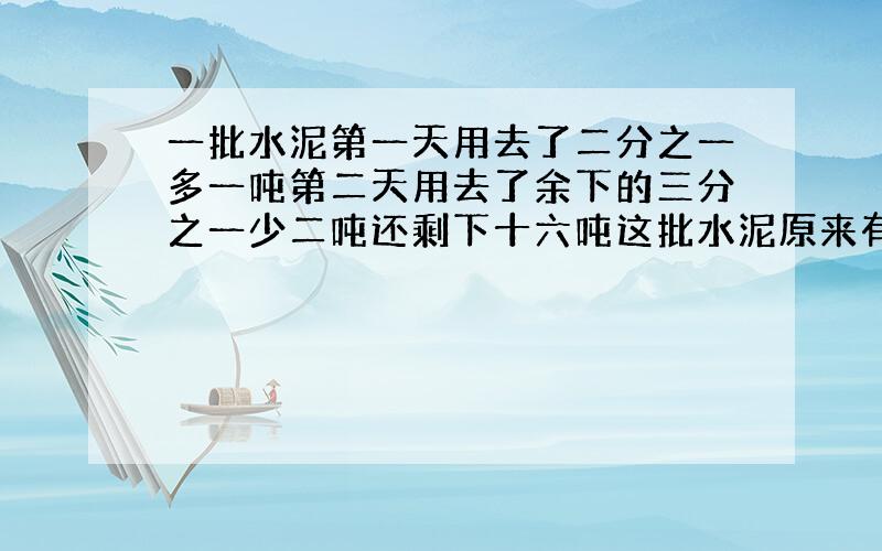 一批水泥第一天用去了二分之一多一吨第二天用去了余下的三分之一少二吨还剩下十六吨这批水泥原来有多少吨?