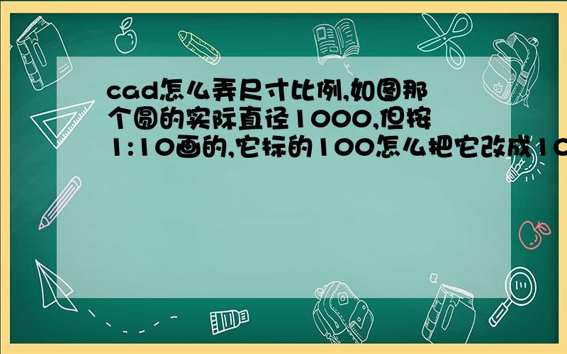 cad怎么弄尺寸比例,如图那个圆的实际直径1000,但按1:10画的,它标的100怎么把它改成1000?