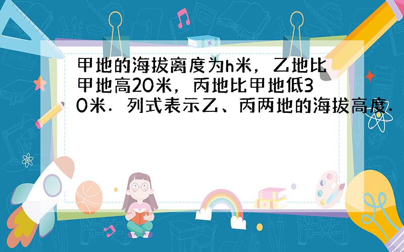 甲地的海拔离度为h米，乙地比甲地高20米，丙地比甲地低30米．列式表示乙、丙两地的海拔高度．并计算乙、丙两地的高度差．