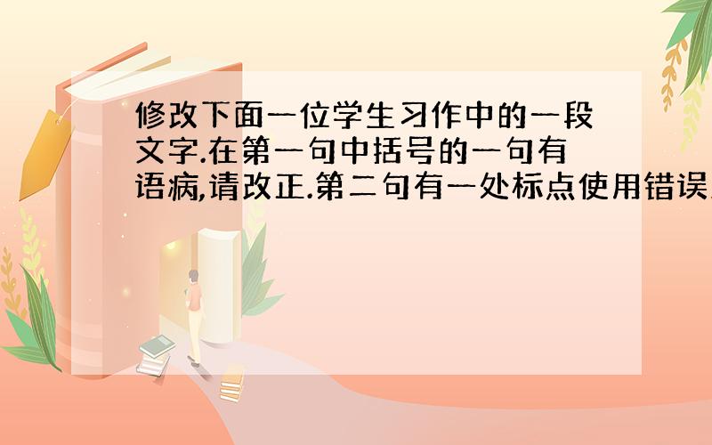 修改下面一位学生习作中的一段文字.在第一句中括号的一句有语病,请改正.第二句有一处标点使用错误改正