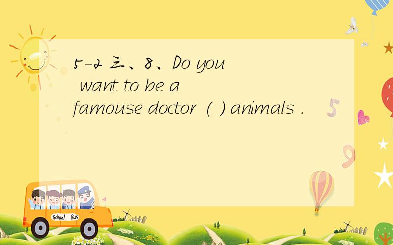 5-2 三、8、Do you want to be a famouse doctor ( ) animals .