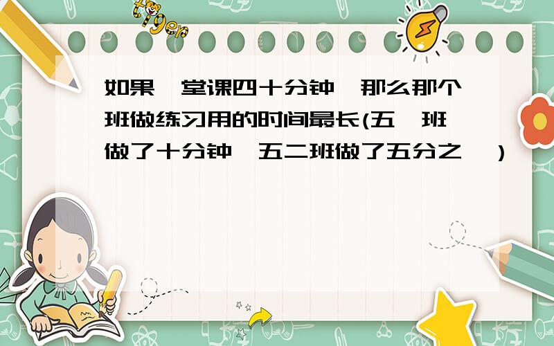 如果一堂课四十分钟,那么那个班做练习用的时间最长(五一班做了十分钟,五二班做了五分之一）