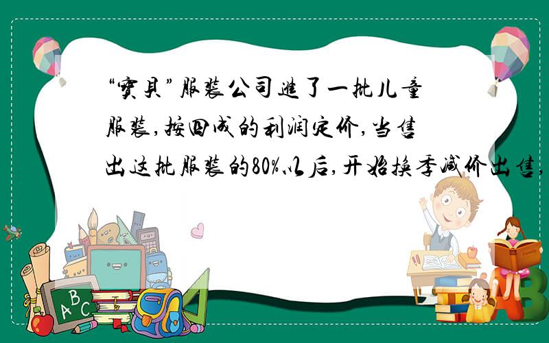 “宝贝”服装公司进了一批儿童服装,按四成的利润定价,当售出这批服装的80%以后,开始换季减价出售,