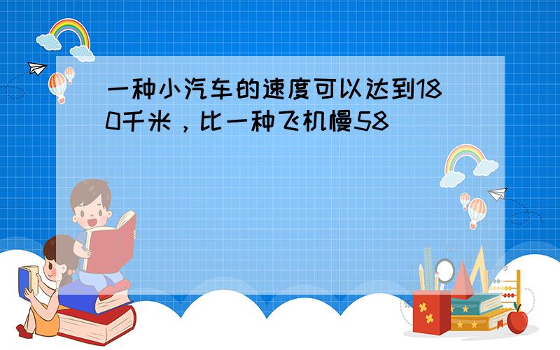 一种小汽车的速度可以达到180千米，比一种飞机慢58