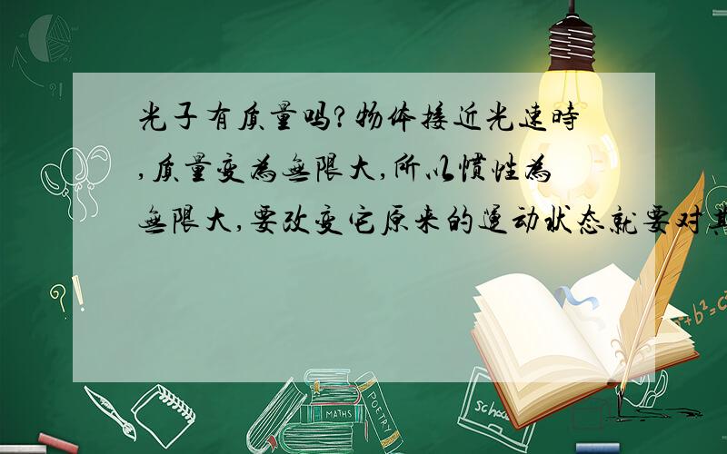 光子有质量吗?物体接近光速时,质量变为无限大,所以惯性为无限大,要改变它原来的运动状态就要对其施加无限大的力,所以任何有