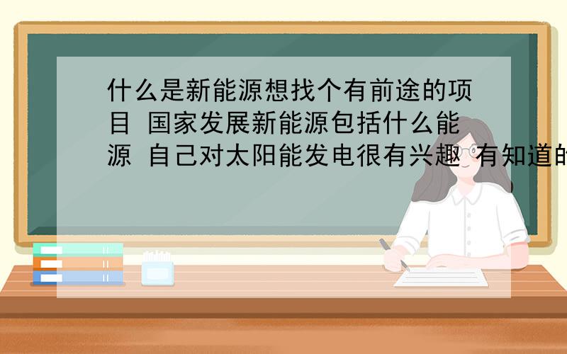 什么是新能源想找个有前途的项目 国家发展新能源包括什么能源 自己对太阳能发电很有兴趣 有知道的朋友赐教最好能详细的给我说