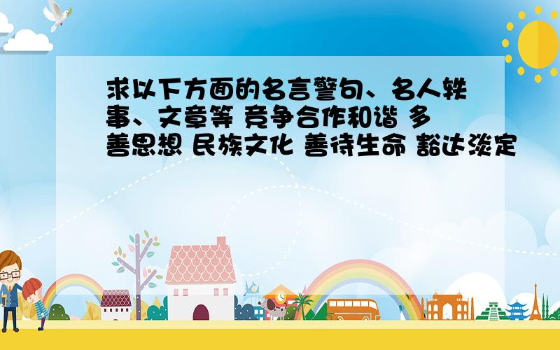 求以下方面的名言警句、名人轶事、文章等 竞争合作和谐 多善思想 民族文化 善待生命 豁达淡定