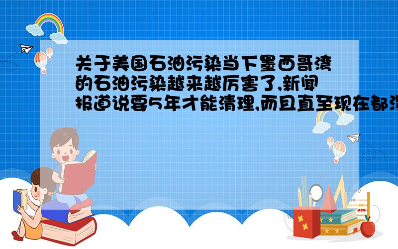 关于美国石油污染当下墨西哥湾的石油污染越来越厉害了,新闻报道说要5年才能清理,而且直至现在都没有堵住泄露口.可我就不明白