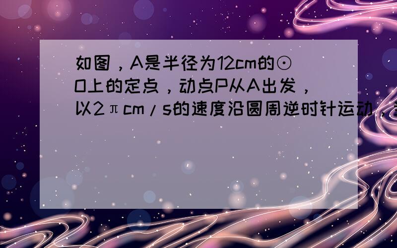 如图，A是半径为12cm的⊙O上的定点，动点P从A出发，以2πcm/s的速度沿圆周逆时针运动，当点P回到A地立即停止运动