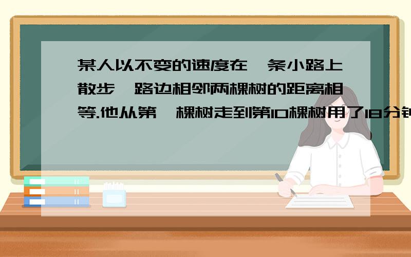 某人以不变的速度在一条小路上散步,路边相邻两棵树的距离相等.他从第一棵树走到第10棵树用了18分钟.