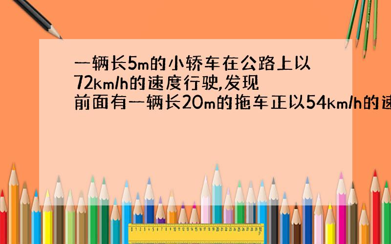 一辆长5m的小轿车在公路上以72km/h的速度行驶,发现前面有一辆长20m的拖车正以54km/h的速度行驶,则小轿车完全