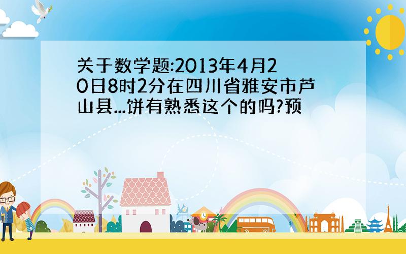 关于数学题:2013年4月20日8时2分在四川省雅安市芦山县...饼有熟悉这个的吗?预