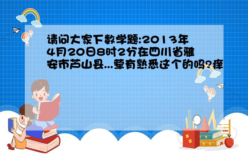 请问大家下数学题:2013年4月20日8时2分在四川省雅安市芦山县...荤有熟悉这个的吗?痒