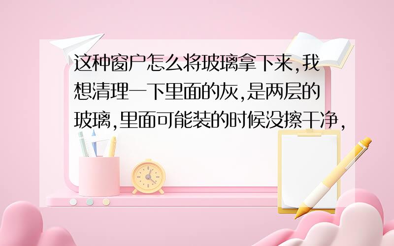 这种窗户怎么将玻璃拿下来,我想清理一下里面的灰,是两层的玻璃,里面可能装的时候没擦干净,