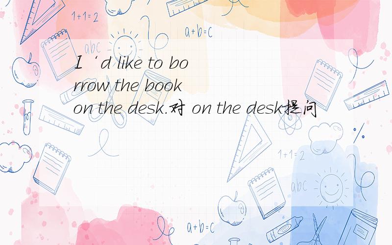 I‘d like to borrow the book on the desk.对 on the desk提问