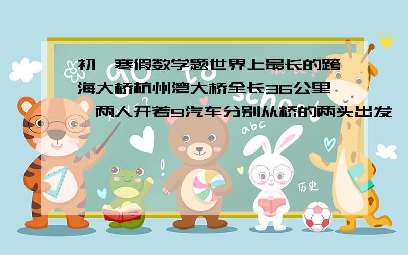 初一寒假数学题世界上最长的跨海大桥杭州湾大桥全长36公里,两人开着9汽车分别从桥的两头出发,相向而行