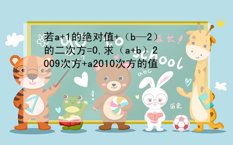 若a+1的绝对值+（b—2）的二次方=0,求（a+b）2009次方+a2010次方的值