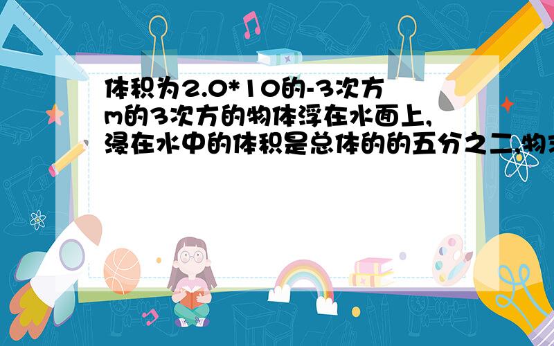 体积为2.0*10的-3次方m的3次方的物体浮在水面上,浸在水中的体积是总体的的五分之二,物求大神帮助