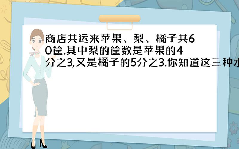 商店共运来苹果、梨、橘子共60筐.其中梨的筐数是苹果的4分之3,又是橘子的5分之3.你知道这三种水果各运