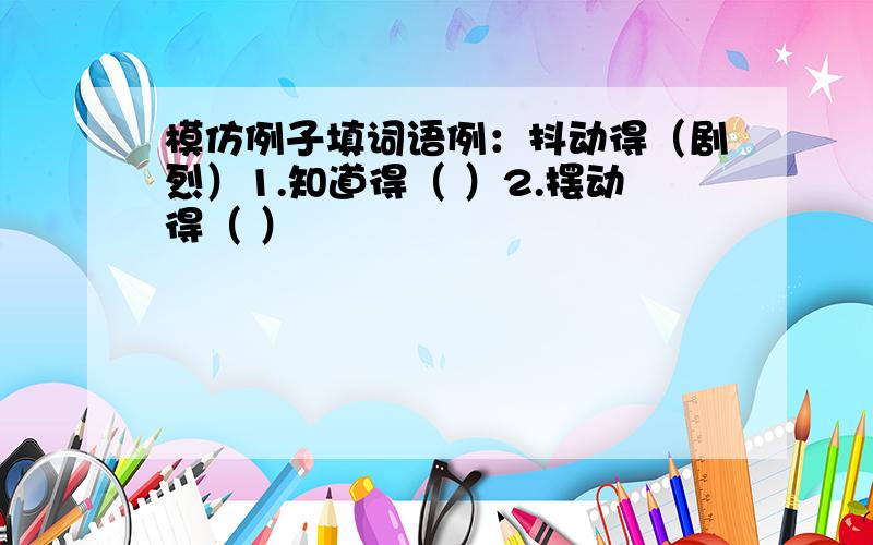 模仿例子填词语例：抖动得（剧烈）1.知道得（ ）2.摆动得（ ）