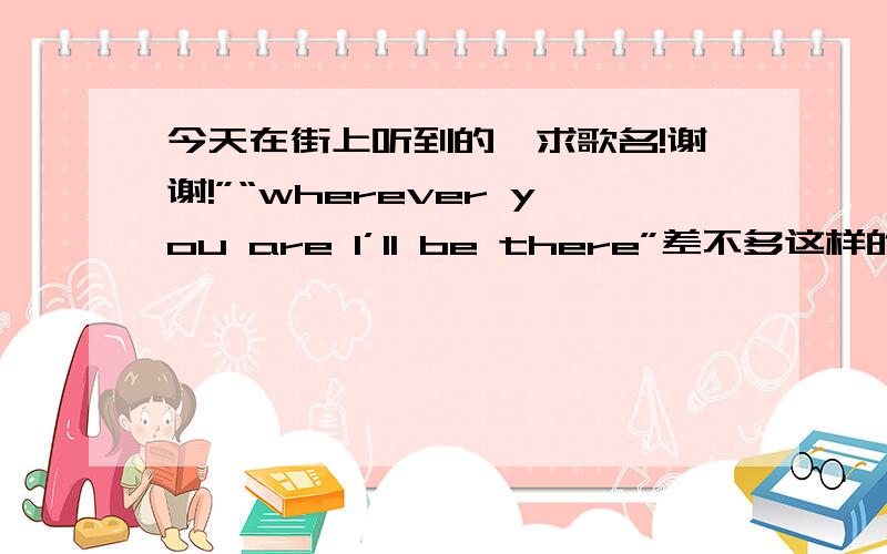 今天在街上听到的,求歌名!谢谢!”“wherever you are I’ll be there”差不多这样的