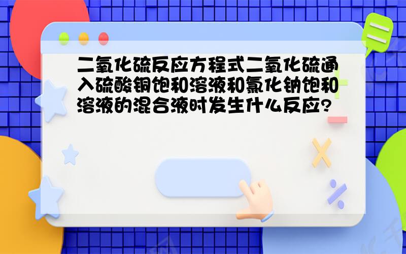 二氧化硫反应方程式二氧化硫通入硫酸铜饱和溶液和氯化钠饱和溶液的混合液时发生什么反应?