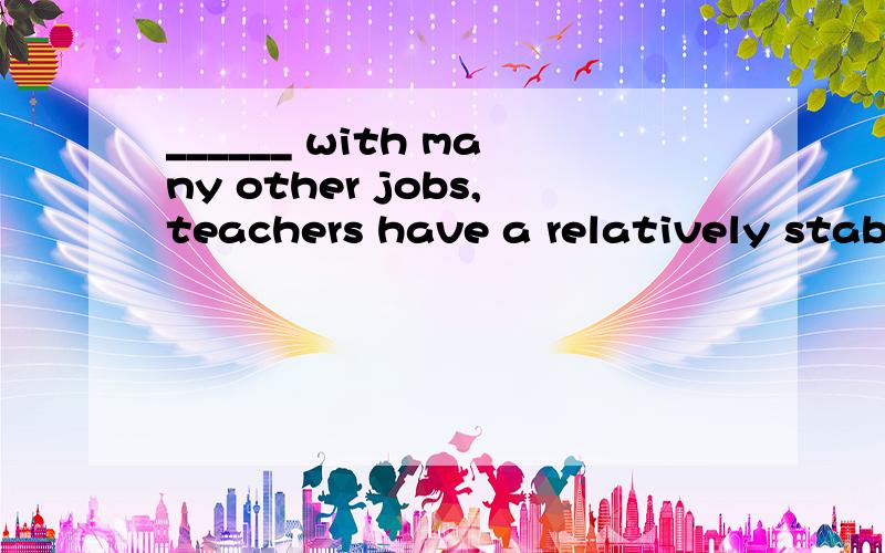 ______ with many other jobs,teachers have a relatively stabl