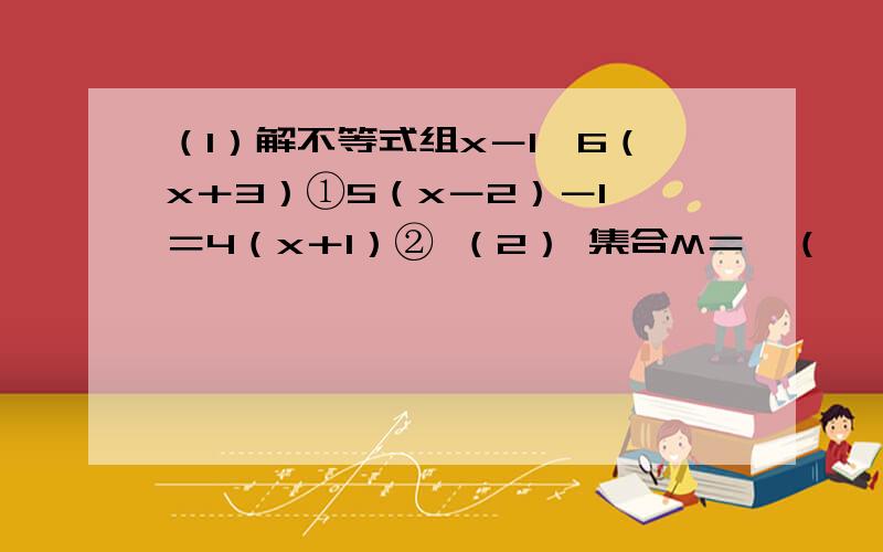 （1）解不等式组x－1＞6（x＋3）①5（x－2）－1＜＝4（x＋1）② （2） 集合M＝｛（