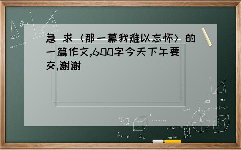 急 求＜那一幕我难以忘怀＞的一篇作文,600字今天下午要交,谢谢