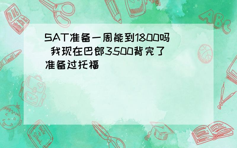 SAT准备一周能到1800吗 我现在巴郎3500背完了 准备过托福