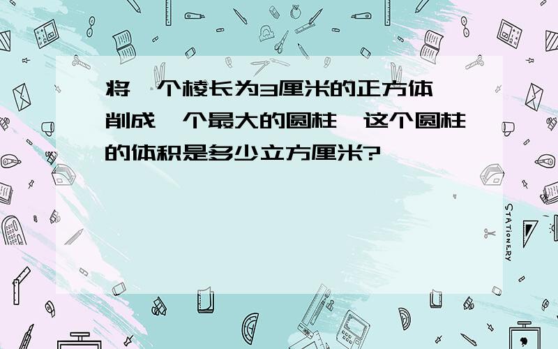 将一个棱长为3厘米的正方体,削成一个最大的圆柱,这个圆柱的体积是多少立方厘米?