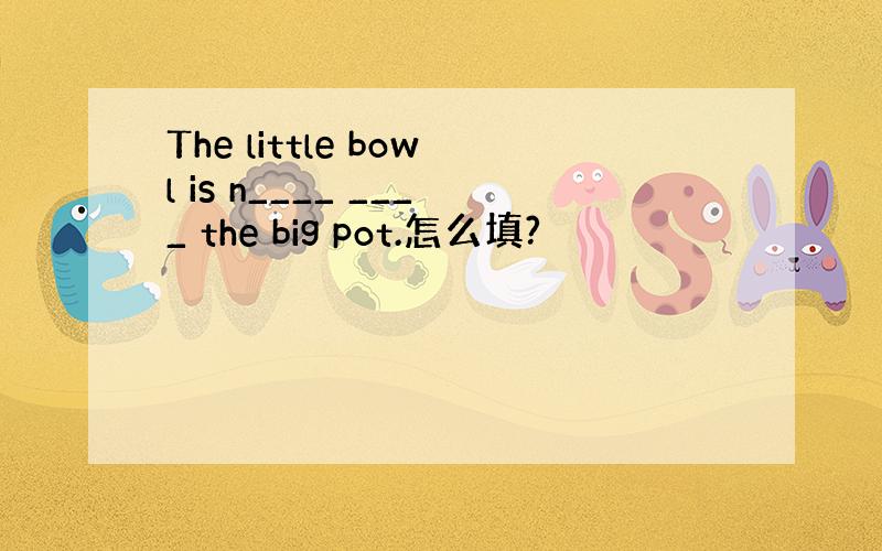 The little bowl is n____ ____ the big pot.怎么填?