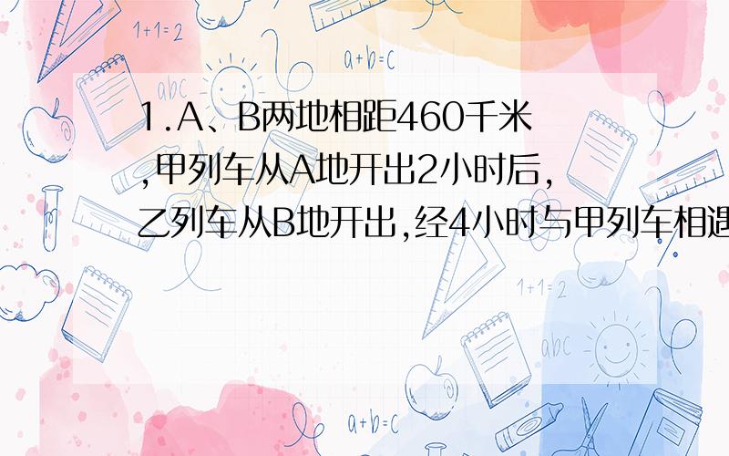 1.A、B两地相距460千米,甲列车从A地开出2小时后,乙列车从B地开出,经4小时与甲列车相遇,已知甲列车比乙列车每小时