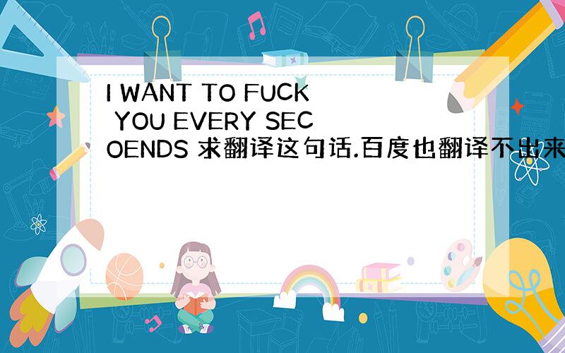 I WANT TO FUCK YOU EVERY SECOENDS 求翻译这句话.百度也翻译不出来