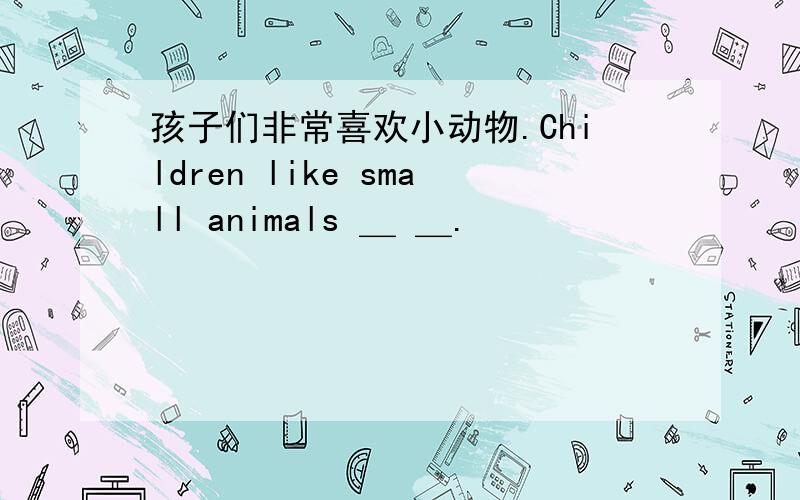 孩子们非常喜欢小动物.Children like small animals ＿ ＿.