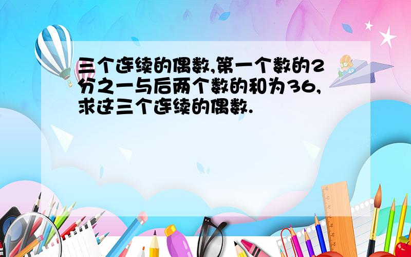 三个连续的偶数,第一个数的2分之一与后两个数的和为36,求这三个连续的偶数.