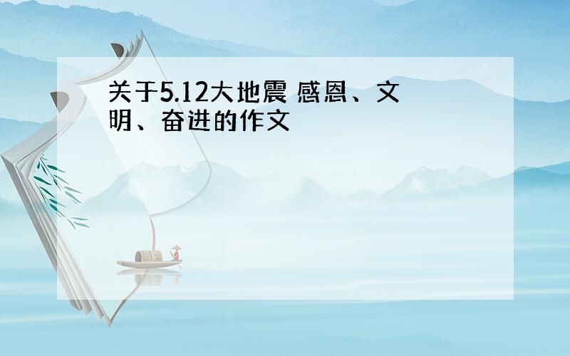 关于5.12大地震 感恩、文明、奋进的作文